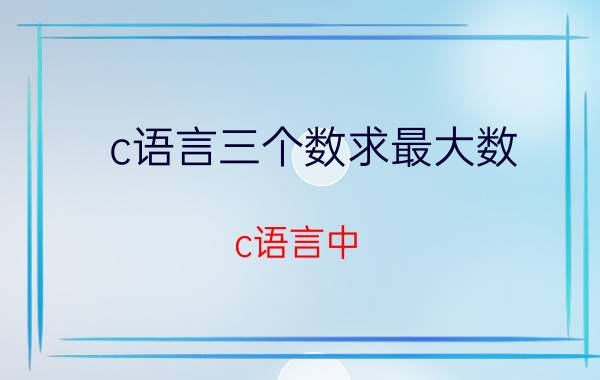 c语言三个数求最大数 c语言中，从一组数中找最大值和最小值？